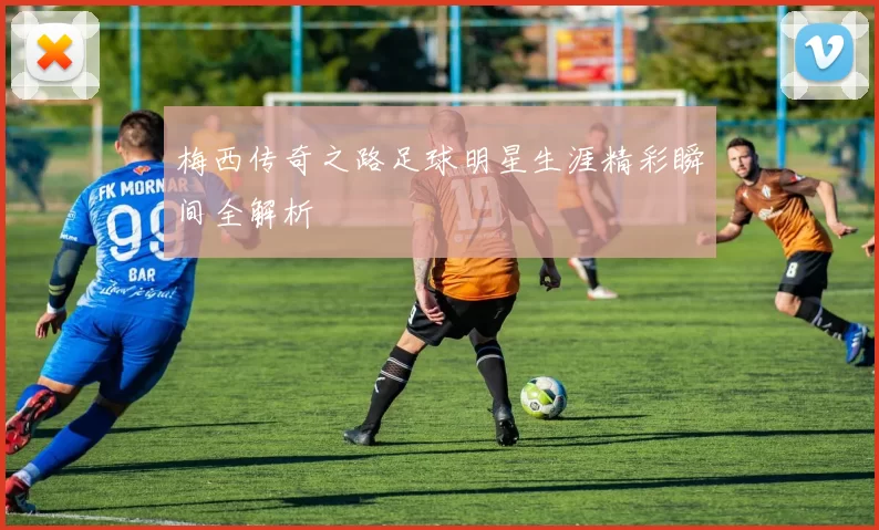 梅西传奇之路足球明星生涯精彩瞬间全解析