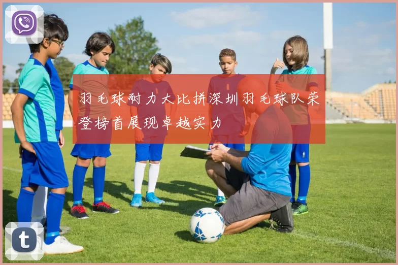 羽毛球耐力大比拼深圳羽毛球队荣登榜首展现卓越实力