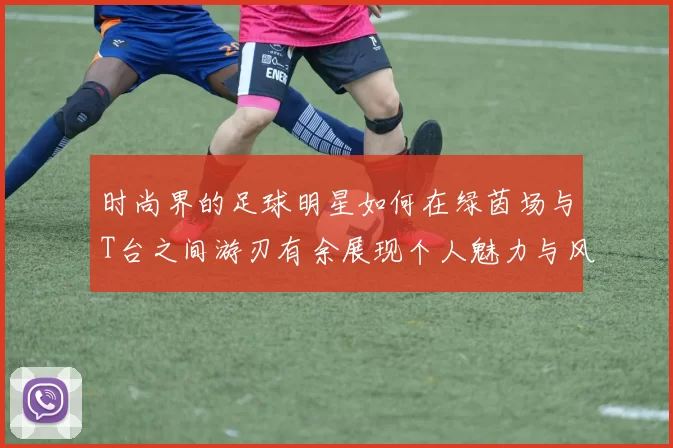 时尚界的足球明星如何在绿茵场与T台之间游刃有余展现个人魅力与风格