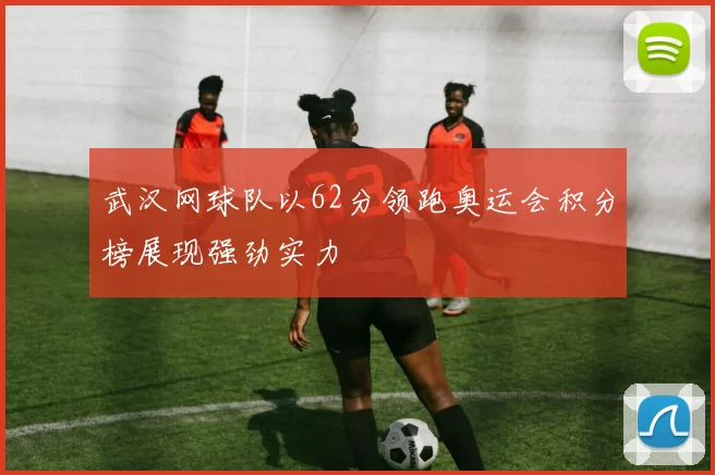 武汉网球队以62分领跑奥运会积分榜展现强劲实力