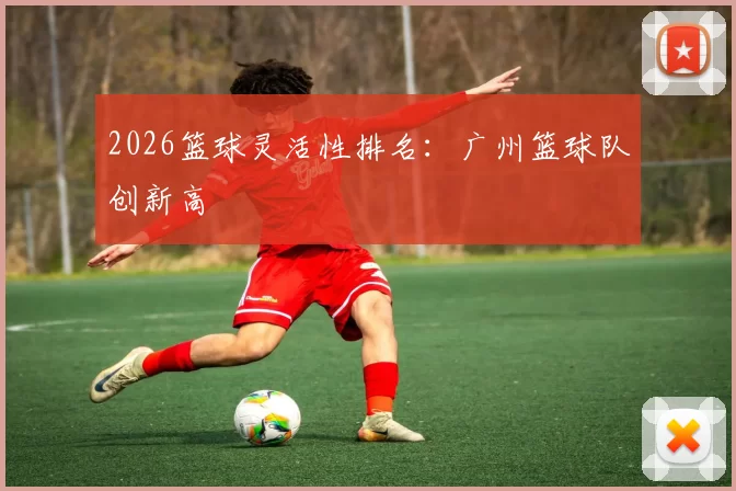 2026篮球灵活性排名：广州篮球队创新高