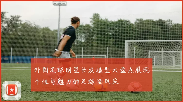 外国足球明星长发造型大盘点展现个性与魅力的足球场风采