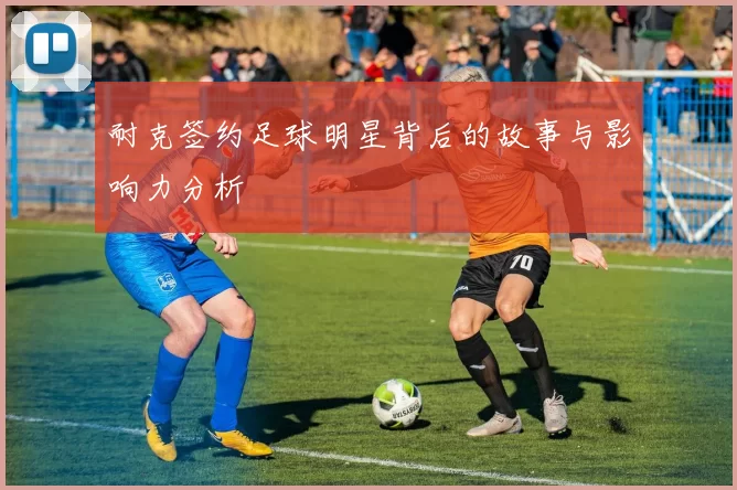 耐克签约足球明星背后的故事与影响力分析