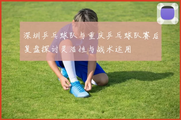 深圳乒乓球队与重庆乒乓球队赛后复盘探讨灵活性与战术运用