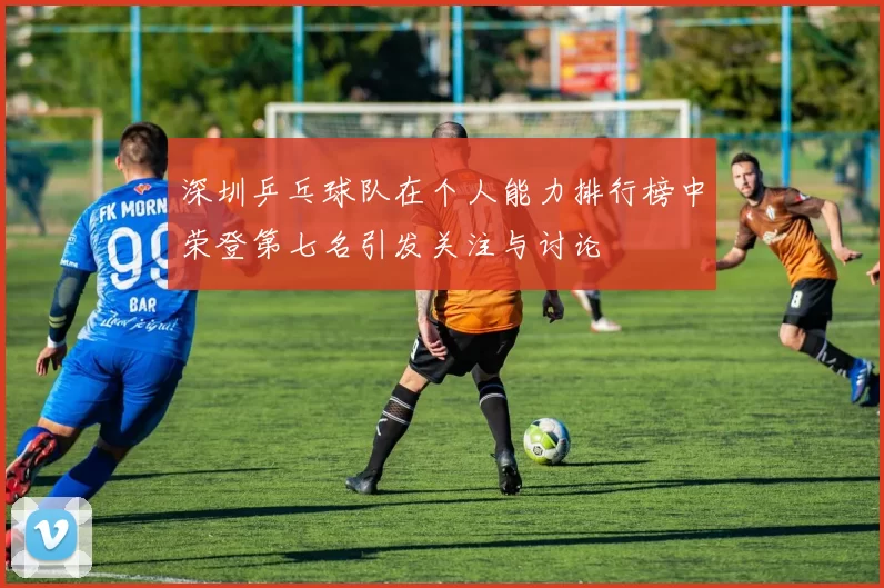 深圳乒乓球队在个人能力排行榜中荣登第七名引发关注与讨论