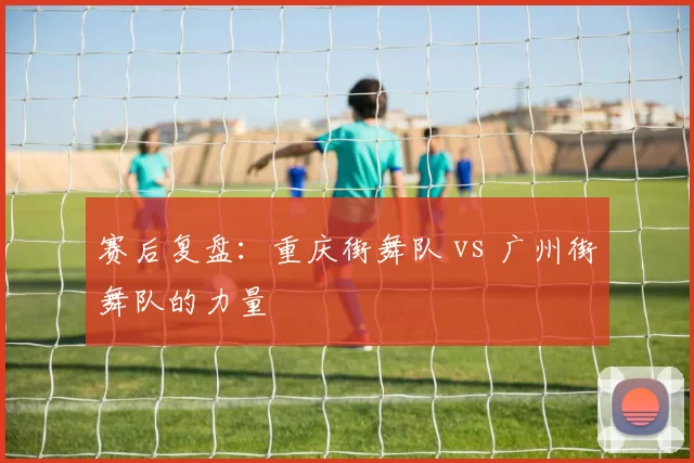 赛后复盘：重庆街舞队 vs 广州街舞队的力量